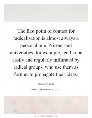 The first point of contact for radicalisation is almost always a personal one. Prisons and universities, for example, tend to be easily and regularly infiltrated by radical groups, who use them as forums to propagate their ideas Picture Quote #1