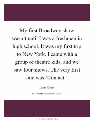 My first Broadway show wasn’t until I was a freshman in high school. It was my first trip to New York. I came with a group of theatre kids, and we saw four shows. The very first one was ‘Contact.’ Picture Quote #1