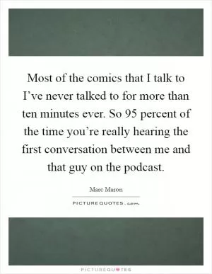 Most of the comics that I talk to I’ve never talked to for more than ten minutes ever. So 95 percent of the time you’re really hearing the first conversation between me and that guy on the podcast Picture Quote #1