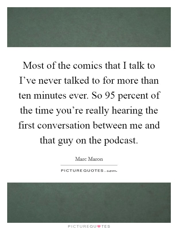 Most of the comics that I talk to I've never talked to for more than ten minutes ever. So 95 percent of the time you're really hearing the first conversation between me and that guy on the podcast. Picture Quote #1