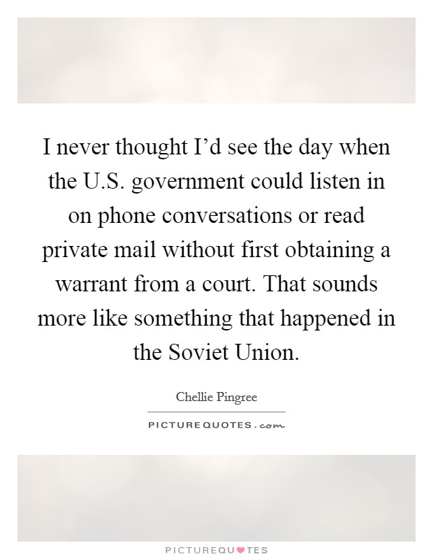 I never thought I'd see the day when the U.S. government could listen in on phone conversations or read private mail without first obtaining a warrant from a court. That sounds more like something that happened in the Soviet Union. Picture Quote #1