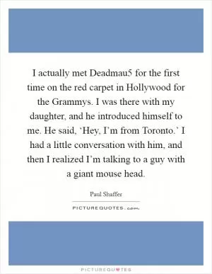 I actually met Deadmau5 for the first time on the red carpet in Hollywood for the Grammys. I was there with my daughter, and he introduced himself to me. He said, ‘Hey, I’m from Toronto.’ I had a little conversation with him, and then I realized I’m talking to a guy with a giant mouse head Picture Quote #1