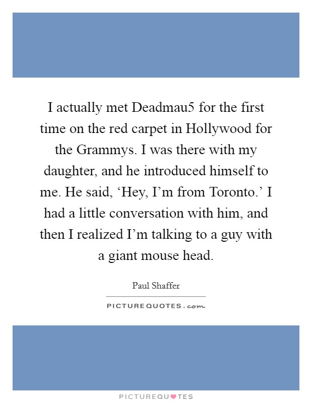 I actually met Deadmau5 for the first time on the red carpet in Hollywood for the Grammys. I was there with my daughter, and he introduced himself to me. He said, ‘Hey, I'm from Toronto.' I had a little conversation with him, and then I realized I'm talking to a guy with a giant mouse head. Picture Quote #1