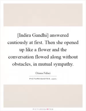 [Indira Gandhi] answered cautiously at first. Then she opened up like a flower and the conversation flowed along without obstacles, in mutual sympathy Picture Quote #1