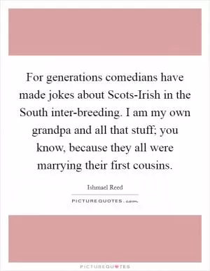 For generations comedians have made jokes about Scots-Irish in the South inter-breeding. I am my own grandpa and all that stuff; you know, because they all were marrying their first cousins Picture Quote #1