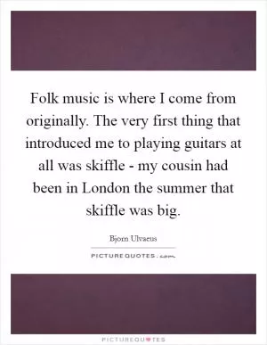 Folk music is where I come from originally. The very first thing that introduced me to playing guitars at all was skiffle - my cousin had been in London the summer that skiffle was big Picture Quote #1