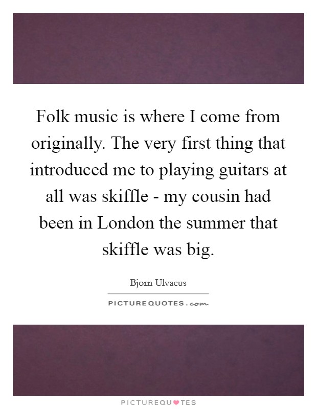 Folk music is where I come from originally. The very first thing that introduced me to playing guitars at all was skiffle - my cousin had been in London the summer that skiffle was big. Picture Quote #1