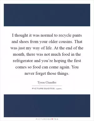 I thought it was normal to recycle pants and shoes from your older cousins. That was just my way of life. At the end of the month, there was not much food in the refrigerator and you’re hoping the first comes so food can come again. You never forget those things Picture Quote #1