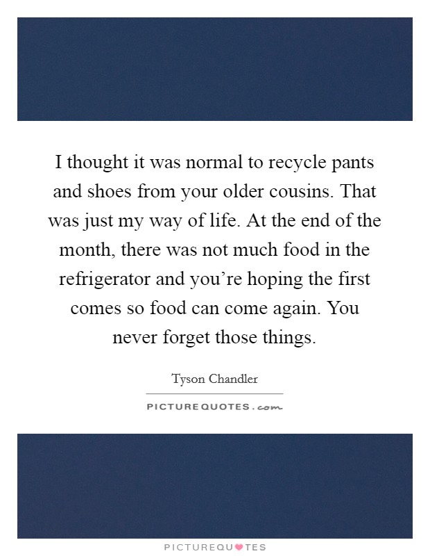 I thought it was normal to recycle pants and shoes from your older cousins. That was just my way of life. At the end of the month, there was not much food in the refrigerator and you're hoping the first comes so food can come again. You never forget those things. Picture Quote #1