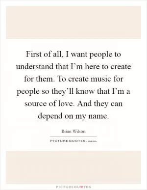 First of all, I want people to understand that I’m here to create for them. To create music for people so they’ll know that I’m a source of love. And they can depend on my name Picture Quote #1