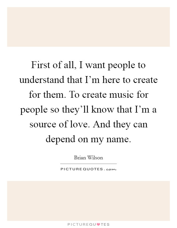 First of all, I want people to understand that I'm here to create for them. To create music for people so they'll know that I'm a source of love. And they can depend on my name. Picture Quote #1