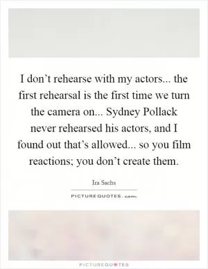 I don’t rehearse with my actors... the first rehearsal is the first time we turn the camera on... Sydney Pollack never rehearsed his actors, and I found out that’s allowed... so you film reactions; you don’t create them Picture Quote #1