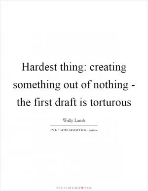 Hardest thing: creating something out of nothing - the first draft is torturous Picture Quote #1