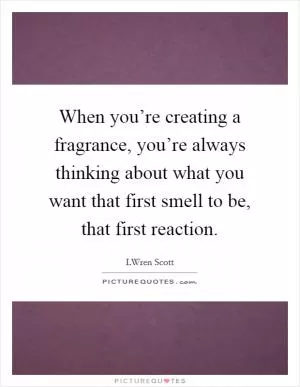 When you’re creating a fragrance, you’re always thinking about what you want that first smell to be, that first reaction Picture Quote #1