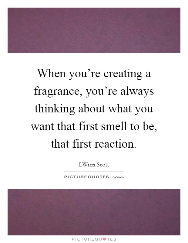 When you're creating a fragrance, you're always thinking about what you want that first smell to be, that first reaction. Picture Quote #1