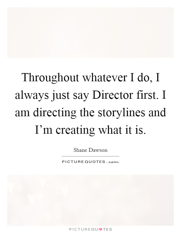 Throughout whatever I do, I always just say Director first. I am directing the storylines and I'm creating what it is. Picture Quote #1
