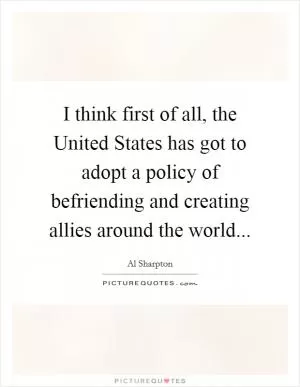 I think first of all, the United States has got to adopt a policy of befriending and creating allies around the world Picture Quote #1