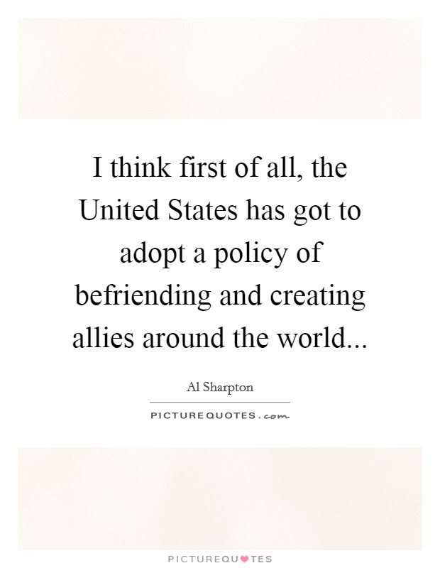 I think first of all, the United States has got to adopt a policy of befriending and creating allies around the world... Picture Quote #1