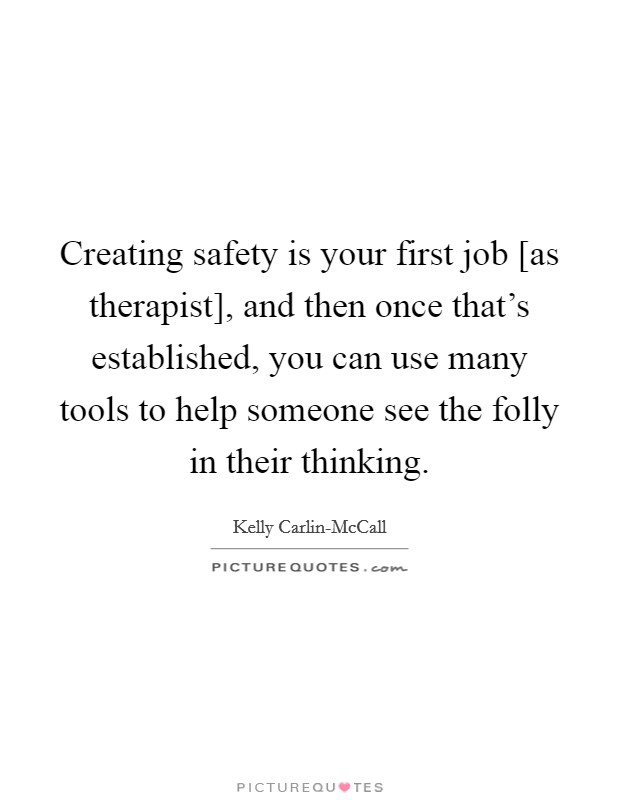 Creating safety is your first job [as therapist], and then once that's established, you can use many tools to help someone see the folly in their thinking. Picture Quote #1