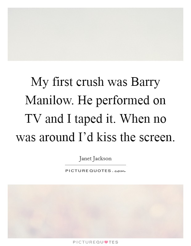 My first crush was Barry Manilow. He performed on TV and I taped it. When no was around I'd kiss the screen. Picture Quote #1