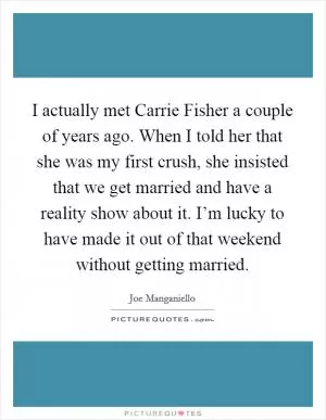 I actually met Carrie Fisher a couple of years ago. When I told her that she was my first crush, she insisted that we get married and have a reality show about it. I’m lucky to have made it out of that weekend without getting married Picture Quote #1