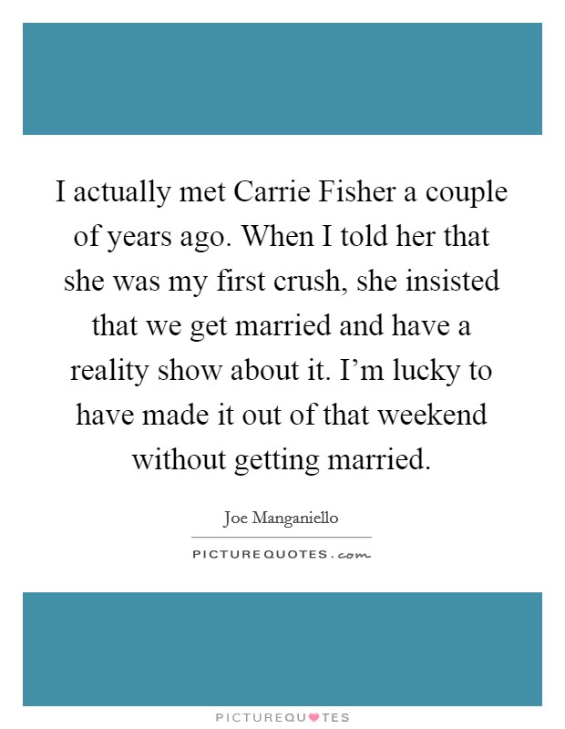 I actually met Carrie Fisher a couple of years ago. When I told her that she was my first crush, she insisted that we get married and have a reality show about it. I'm lucky to have made it out of that weekend without getting married. Picture Quote #1