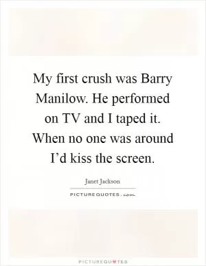My first crush was Barry Manilow. He performed on TV and I taped it. When no one was around I’d kiss the screen Picture Quote #1