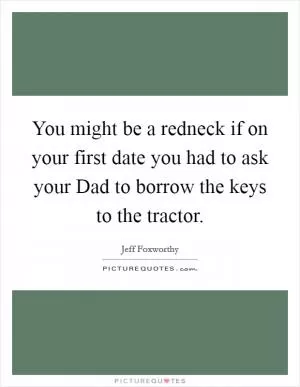 You might be a redneck if on your first date you had to ask your Dad to borrow the keys to the tractor Picture Quote #1