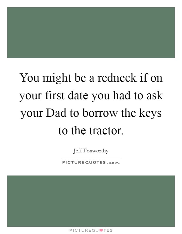 You might be a redneck if on your first date you had to ask your Dad to borrow the keys to the tractor. Picture Quote #1