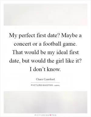 My perfect first date? Maybe a concert or a football game. That would be my ideal first date, but would the girl like it? I don’t know Picture Quote #1