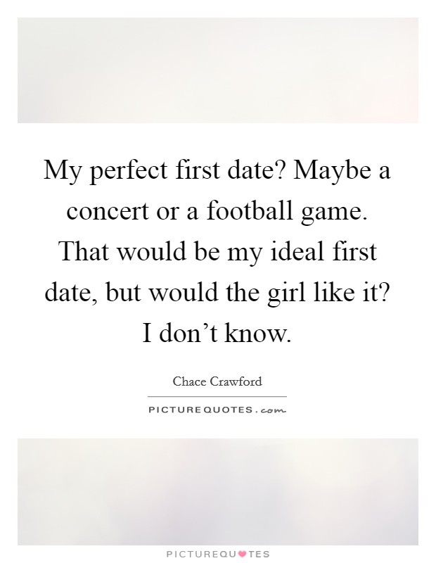 My perfect first date? Maybe a concert or a football game. That would be my ideal first date, but would the girl like it? I don't know. Picture Quote #1