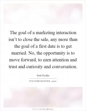 The goal of a marketing interaction isn’t to close the sale, any more than the goal of a first date is to get married. No, the opportunity is to move forward, to earn attention and trust and curiosity and conversation Picture Quote #1
