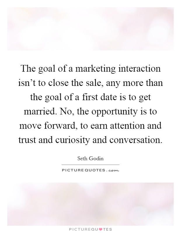 The goal of a marketing interaction isn't to close the sale, any more than the goal of a first date is to get married. No, the opportunity is to move forward, to earn attention and trust and curiosity and conversation. Picture Quote #1
