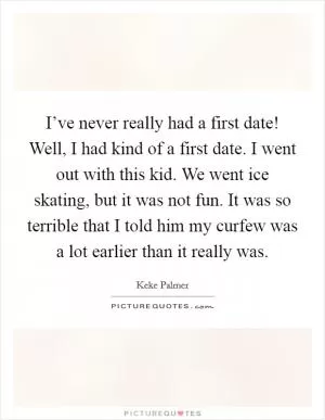 I’ve never really had a first date! Well, I had kind of a first date. I went out with this kid. We went ice skating, but it was not fun. It was so terrible that I told him my curfew was a lot earlier than it really was Picture Quote #1