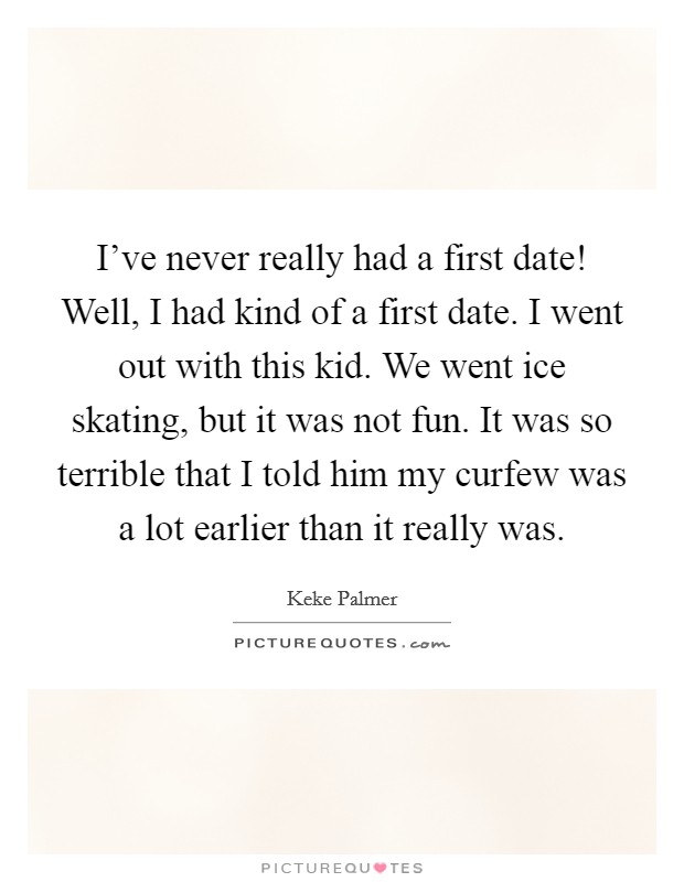 I've never really had a first date! Well, I had kind of a first date. I went out with this kid. We went ice skating, but it was not fun. It was so terrible that I told him my curfew was a lot earlier than it really was. Picture Quote #1