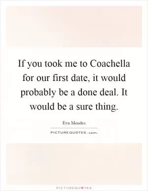 If you took me to Coachella for our first date, it would probably be a done deal. It would be a sure thing Picture Quote #1