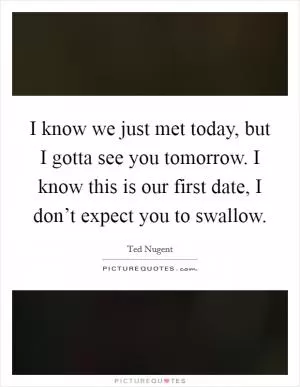 I know we just met today, but I gotta see you tomorrow. I know this is our first date, I don’t expect you to swallow Picture Quote #1