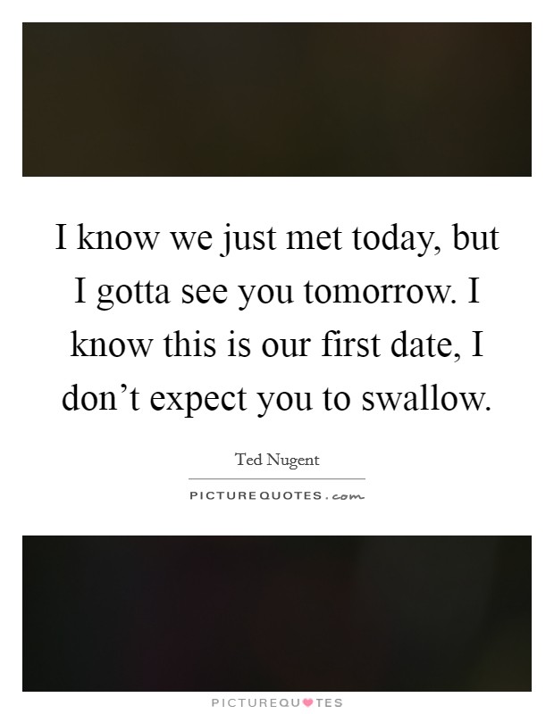 I know we just met today, but I gotta see you tomorrow. I know this is our first date, I don't expect you to swallow. Picture Quote #1