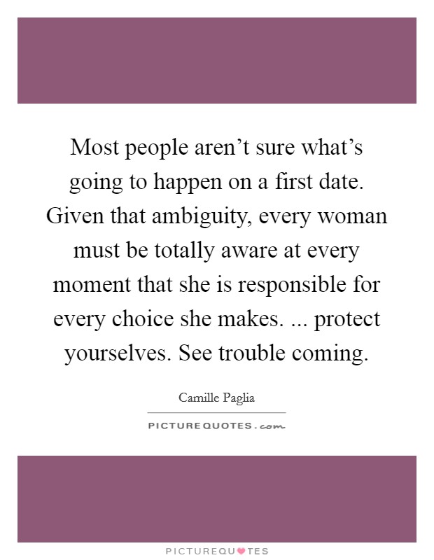 Most people aren't sure what's going to happen on a first date. Given that ambiguity, every woman must be totally aware at every moment that she is responsible for every choice she makes. ... protect yourselves. See trouble coming. Picture Quote #1