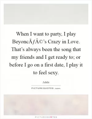 When I want to party, I play BeyoncÃƒÂ©’s Crazy in Love. That’s always been the song that my friends and I get ready to; or before I go on a first date, I play it to feel sexy Picture Quote #1