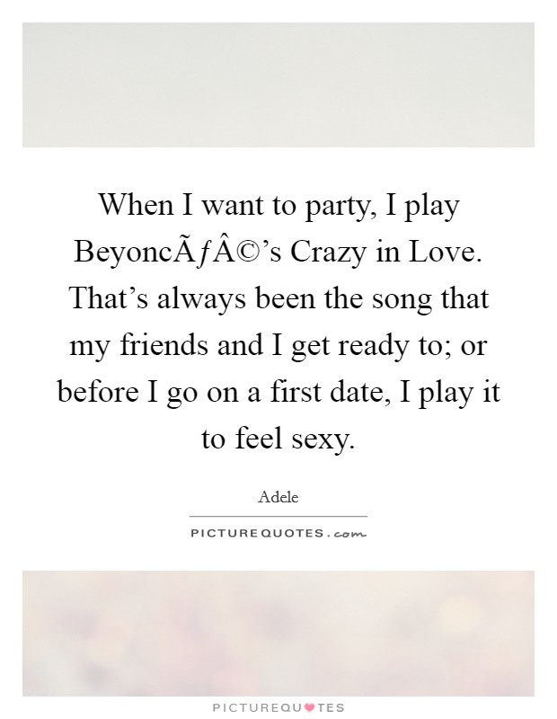 When I want to party, I play BeyoncÃƒÂ©'s Crazy in Love. That's always been the song that my friends and I get ready to; or before I go on a first date, I play it to feel sexy. Picture Quote #1