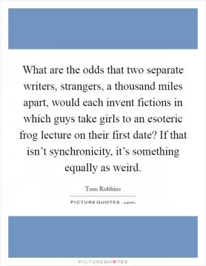 What are the odds that two separate writers, strangers, a thousand miles apart, would each invent fictions in which guys take girls to an esoteric frog lecture on their first date? If that isn’t synchronicity, it’s something equally as weird Picture Quote #1