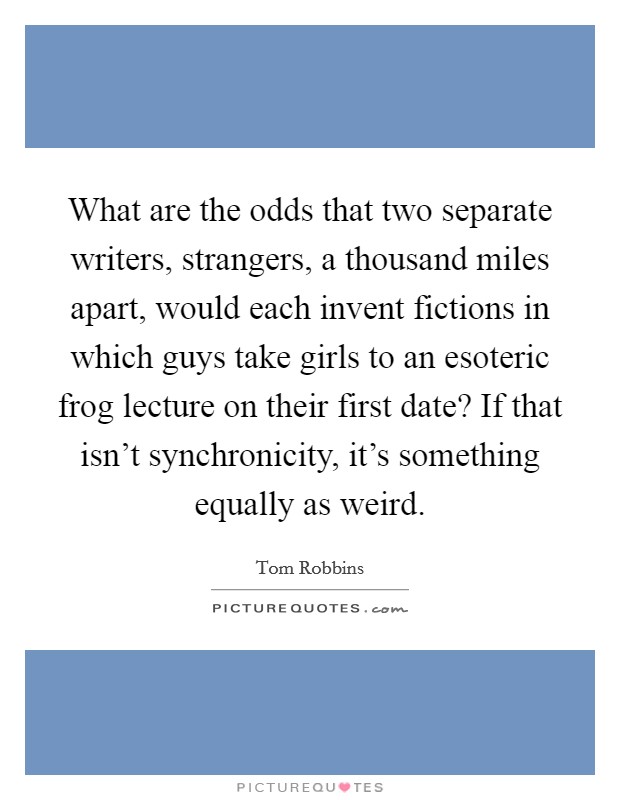 What are the odds that two separate writers, strangers, a thousand miles apart, would each invent fictions in which guys take girls to an esoteric frog lecture on their first date? If that isn't synchronicity, it's something equally as weird. Picture Quote #1