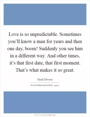 Love is so unpredictable. Sometimes you’ll know a man for years and then one day, boom! Suddenly you see him in a different way. And other times, it’s that first date, that first moment. That’s what makes it so great Picture Quote #1