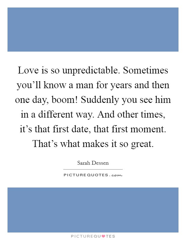 Love is so unpredictable. Sometimes you'll know a man for years and then one day, boom! Suddenly you see him in a different way. And other times, it's that first date, that first moment. That's what makes it so great. Picture Quote #1