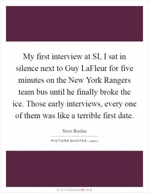 My first interview at SI, I sat in silence next to Guy LaFleur for five minutes on the New York Rangers team bus until he finally broke the ice. Those early interviews, every one of them was like a terrible first date Picture Quote #1