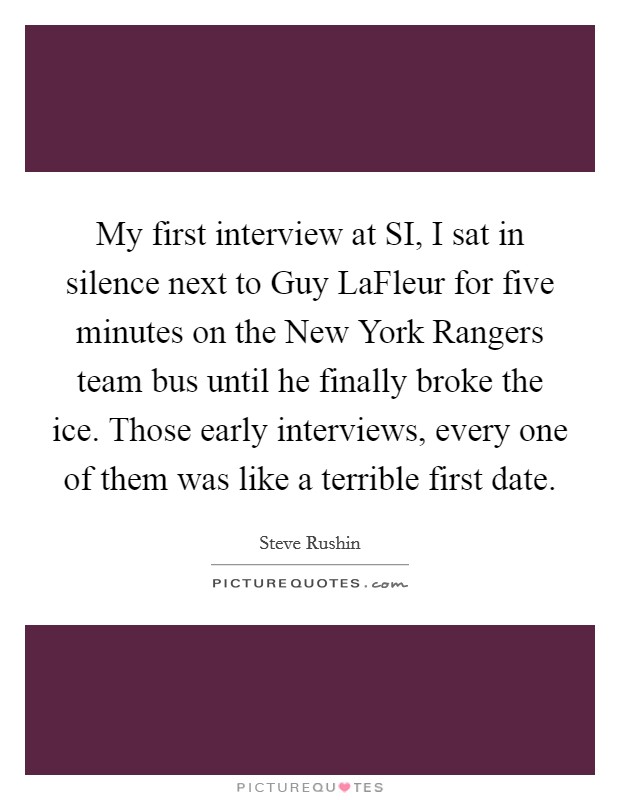 My first interview at SI, I sat in silence next to Guy LaFleur for five minutes on the New York Rangers team bus until he finally broke the ice. Those early interviews, every one of them was like a terrible first date. Picture Quote #1