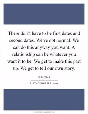 There don’t have to be first dates and second dates. We’re not normal. We can do this anyway you want. A relationship can be whatever you want it to be. We get to make this part up. We get to tell our own story Picture Quote #1
