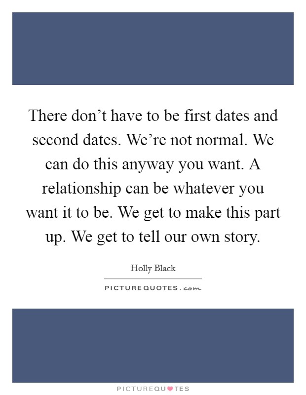 There don't have to be first dates and second dates. We're not normal. We can do this anyway you want. A relationship can be whatever you want it to be. We get to make this part up. We get to tell our own story. Picture Quote #1