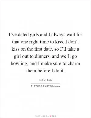 I’ve dated girls and I always wait for that one right time to kiss. I don’t kiss on the first date, so I’ll take a girl out to dinners, and we’ll go bowling, and I make sure to charm them before I do it Picture Quote #1